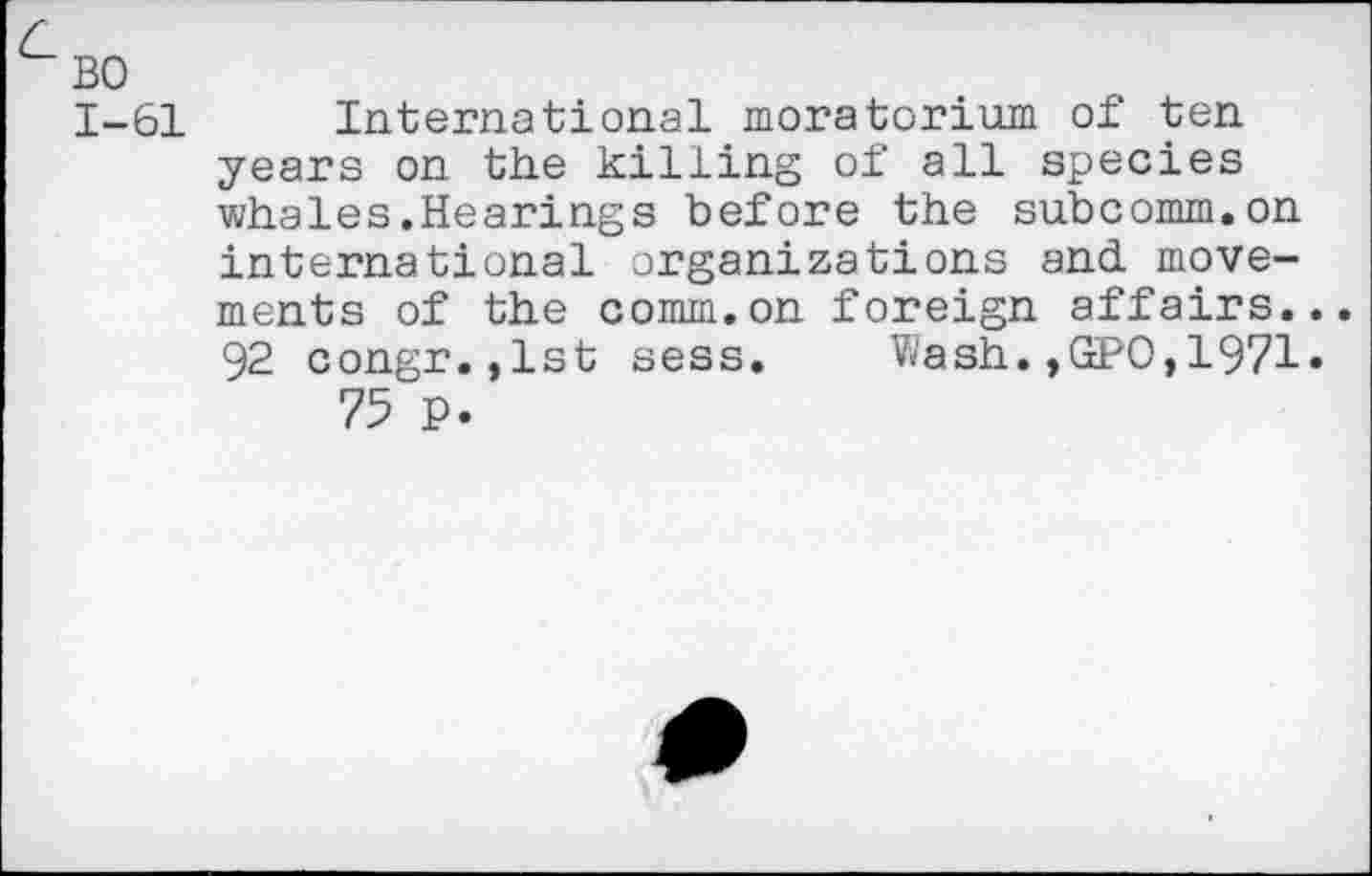 ﻿BO
1-61 International moratorium of ten years on the killing of all species whales.Hearings before the subcomm.on international organizations and movements of the comm.on foreign affairs.. 92 congr. ,1st sess. V/ash. ,GPO,1971* 75 P.